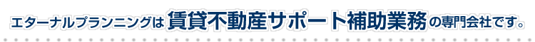 エターナルプランニングは賃貸不動産サポート補助業務の専門会社です。